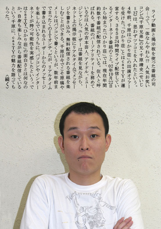 　ライブ動画と掲示板を使った番組の司会…って、一体なんやねん！？人気お笑いコンビ『千原兄弟』の兄・千原靖史（せいじ＝３７）は、思わずツッコミを入れたという。４年前、千原は「ひかり荘」の出演オファーを受けた。「ひかり荘」とはｃａｓＴＹが運営する、365日　時間ライブ配信しているインターネット番組のこと。０２年１０月２２日から始まった「ひかり荘」では、現在年間約数千番組が配信されている。住人と呼ばれる、番組のパーソナリティーを務めているのは人気の吉本芸人、アイドル、ミュージシャンら。ユーザーは番組を見ながら、ネット上の掲示板にリアルタイムでメッセージを書き込み、無料配信される番組を楽しむことができる。千原は今でこそ原稿やメールはパソコンで書くというが、数年前までまったくのＩＴオンチ。だが、リアルタイムで書き込まれるユーザーからのメッセージを楽しんでいるうちに、パソコンやインターネットが持つ可能性を実感したという。ではｃａｓＴＹ「ひかり荘」の面白さとは何なのか。自身も楽しみながら番組配信しているという千原に、ｃａｓＴＹの魅力を語ってもらった。