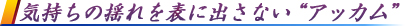 気持ちの揺れを表に出さない“アッカム”