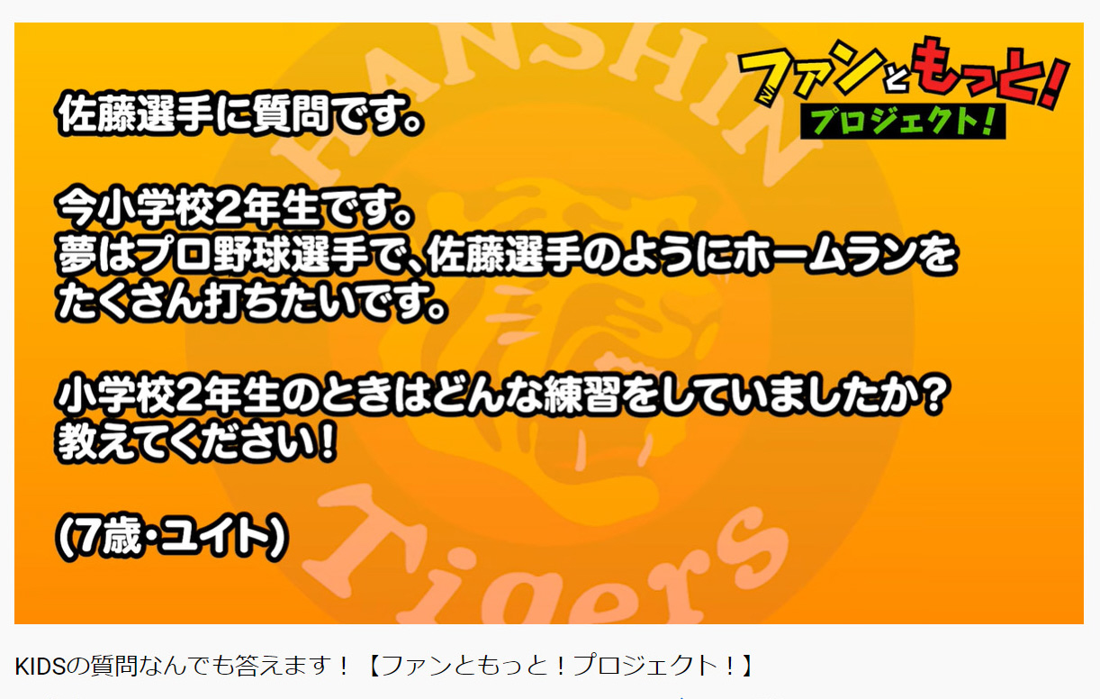 阪神はこどもの日に「ファンともっと！プロジェクト！」でファンクラブKIDSから募集した質問に対して、YouTubeで選手が質問に答える動画をアップする、佐藤輝への質問（阪神タイガース公式YouTubeより）