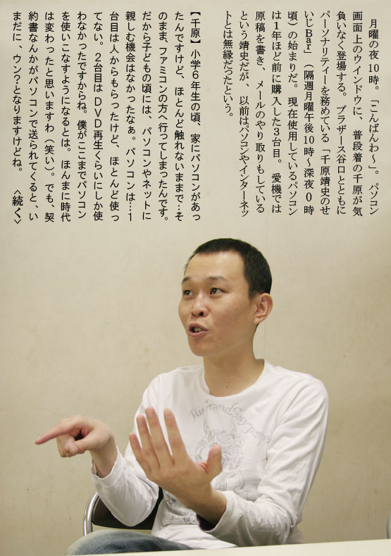 月曜の夜１０時。「こんばんわ～」。パソコン画面上のウインドウに、普段着の千原が気負いなく登場する。ブラザース谷口とともにパーソナリティーを務めている「千原靖史のせいじＢａｒ」（隔週月曜午後１０時～深夜０時頃）の始まりだ。現在使用しているパソコンは１年ほど前に購入した３台目。愛機では原稿を書き、メールのやり取りもしているという靖史だが、以前はパソコンやインターネットとは無縁だったという。【千原】小学６年生の頃、家にパソコンがあったんですけど、ほとんど触れないままで…そのまま、ファミコンの方へ行ってしまったんです。だから子どもの頃には、パソコンやネットに親しむ機会はなかったなぁ。パソコンは…１台目は人からもらったけど、ほとんど使ってない。２台目は ＤＶＤ再生くらいにしか使わなかったですからね。僕がここまでパソコンを使いこなすようになるとは。ほんまに時代は変わったと思いますわ（笑い）。でも、契約書なんかがパソコンで送られてくると、いまだに、ウン？となりますけどね。