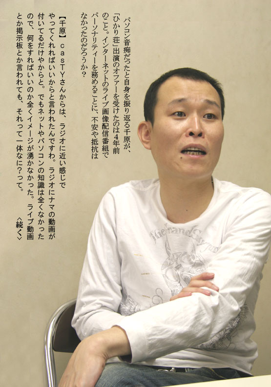 パソコン音痴だったと自身を振り返る千原が、「ひかり荘」出演のオファーを受けたのは４年前のこと。インターネットのライブ画像配信番組でパーソナリティーを務めることに、不安や抵抗はなかったのだろうか？【千原】ｃａｓＴＹさんからは、ラジオに近い感じでやってくれればいいからと言われたんですわ。ラジオにナマの動画が付いてるだけやからと。でもネットやパソコンの知識は全くなかったので、何をすればいいのか全くイメージが湧かなかった。ライブ動画とか掲示板とか言われても、それって一体なに？って。　