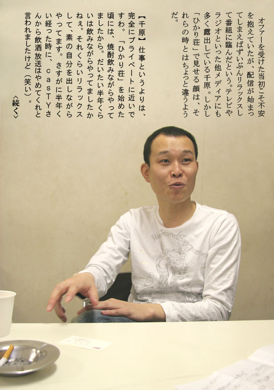 　オファーを受けた当初こそ不安を抱えていたが、配信が始まってしまえばずいぶんリラックスして番組に臨んだという。テレビやラジオといった他メディアにも多く露出している千原。しかし「ひかり荘」で見せる顔は、それらの時とはちょっと違うようだ。【千原】仕事というよりは、完全にプライベートに近いですわ。「ひかり荘」を始めた頃には、焼酎飲みながらやってましたから。だいたい半年くらいは飲みながらやってましたかねぇ。それくらいリラックスして、素の自分を出しながらやってます。さすがに半年くい経った時に、ｃａｓＴＹさんから飲酒放送はやめてくれと言われましたけど（笑い）。