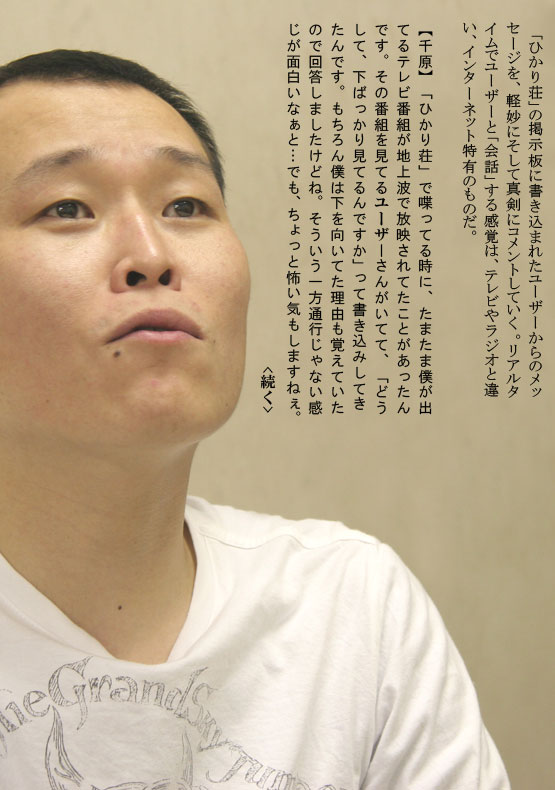 　「ひかり荘」の掲示板に書き込まれたユーザーからのメッセージを、軽妙にそして真剣にコメントしていく。リアルタイムでユーザーと「会話」する感覚は、テレビやラジオと違い、インターネット特有のものだ。【千原】「ひかり荘」で喋ってる時に、たまたま僕が出てるテレビ番組が地上波で放映されてたことがあったんです。その番組を見てるユーザーさんがいてて、「どうして、下ばっかり見てるんですか」って書き込みしてきたんです。もちろん僕は下を向いてた理由も覚えていたので回答しましたけどね。そういう一方通行じゃない感じが面白いなぁと…でも、ちょっと怖い気もしますねぇ。