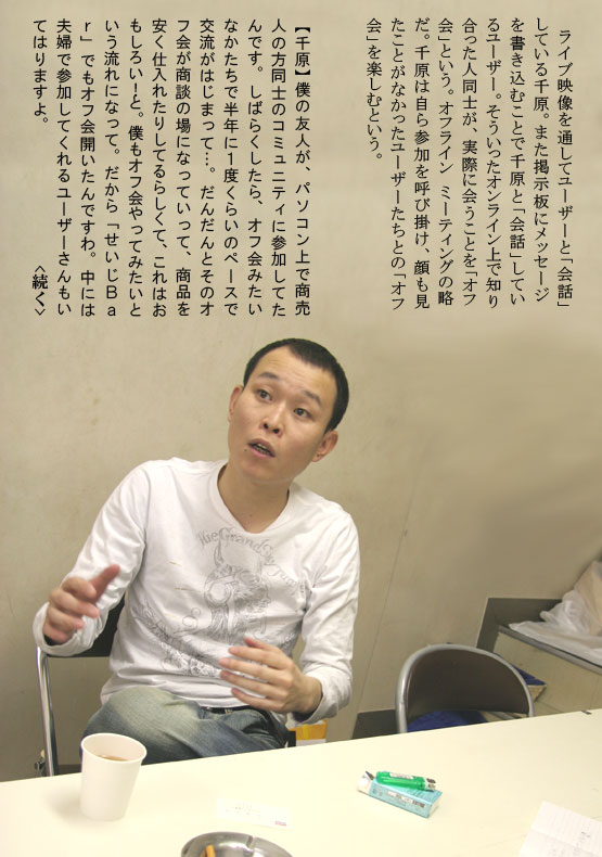 　ライブ映像を通してユーザーと「会話」している千原。また掲示板にメッセージを書き込むことで千原と「会話」しているユーザー。そういったオンライン上で知り合った人同士が、実際に会うことを「オフ会」という。オフライン　ミーティングの略だ。千原は自ら参加を呼び掛け、顔も見たことがなかったユーザーたちとの「オフ会」を楽しむという。【千原】僕の友人が、パソコン上で商売人の方同士のコミュニティに参加してたんです。しばらくしたら、オフ会みたいなかたちで半年に１度くらいのペースで交流がはじまって…。だんだんとそのオフ会が商談の場になっていって、商品を安く仕入れたりしてるらしくて、これはおもしろい！と。僕もオフ会やってみたいという流れになって。だから「せいじＢａｒ」でもオフ会開いたんですわ。中には夫婦で参加してくれるユーザーさんもいてはりますよ。