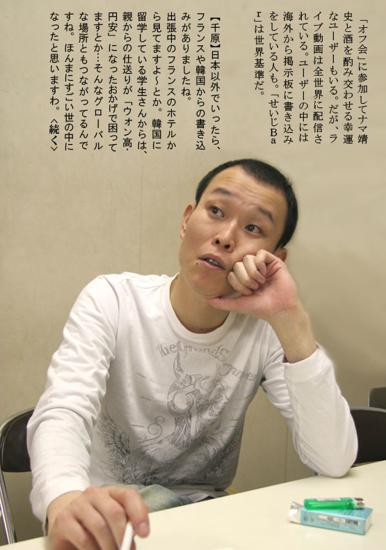 「オフ会」に参加してナマ靖史と酒を酌み交わせる幸運なユーザーもいる。だが、ライブ動画は全世界に配信されている。ユーザーの中には海外から掲示板に書き込みをしている人も。「せいじＢａｒ」は世界基準だ。【千原】日本以外でいったら、フランスや韓国からの書き込みがありましたね。出張中のフランスのホテルから見てますよ～とか。韓国に留学している学生さんからは、親からの仕送りが「ウォン高・円安」になったおかげで困ってますとか…そんなグローバルな場所ともつながってるんですね。ほんまにすごい世の中になったと思いますわ。