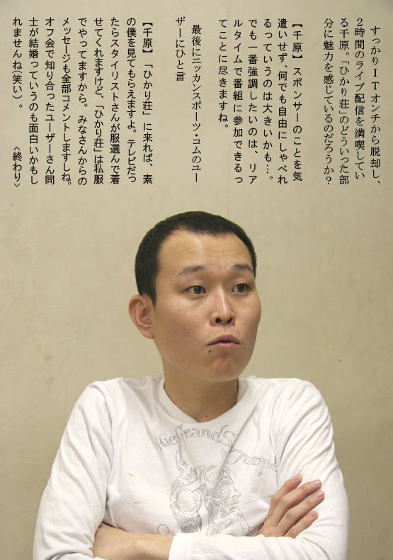 すっかりⅠＴオンチから脱却し、２時間のライブ配信を満喫している千原。「ひかり荘」のどういった部分に魅力を感じているのだろうか？【千原】スポンサーのことを気遣いせず、何でも自由にしゃべれるっていうのは大きいかも…。でも一番強調したいのは、リアルタイムで番組に参加できるってことに尽きますね。最後にニッカンスポーツ・コムのユーザーにひと言　【千原】「ひかり荘」に来れば、素の僕を見てもらえますよ。テレビだったらスタイリストさんが服選んで着せてくれますけど、「ひかり荘」は私服でやってますから。みなさんからのメッセージも全部コメントしますしね。オフ会で知り合ったユーザーさん同士が結婚っていうのも面白いかもしれませんね(笑い）。<終わり>