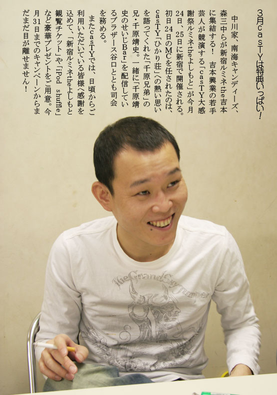 ３月ｃａｓＴＹは特典いっぱい！　中川家、南海キャンディーズ、森三中らが新宿ルミネthe吉本に集結する！　吉本興業の若手芸人が競演する「ｃａｓＴＹ大感謝祭ルミネtheよしもと」が今月２４日、２５日に新宿で開催される。初日２４日のＭＣを任されたのは、ｃａｓＴＹ「ひかり荘」への熱い思いを語ってくれた「千原兄弟」の兄・千原靖史。一緒に「千原靖史のせいじＢａｒ」を配信しているブラザース谷口ととも司会を務める。　またｃａｓＴＹでは、日頃からご利用いただいている皆様へ感謝を込めて、「新宿ルミネtheよしもと観覧チケット」や「iPod　shuffle」など豪華プレゼントをご用意。今月３１日までのキャンペーンからまだまだ目が離せません！