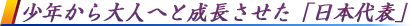 少年から大人へと成長させた「日本代表」