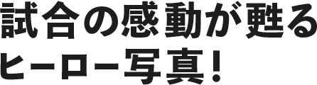 試合の感動が甦るヒーロー写真！